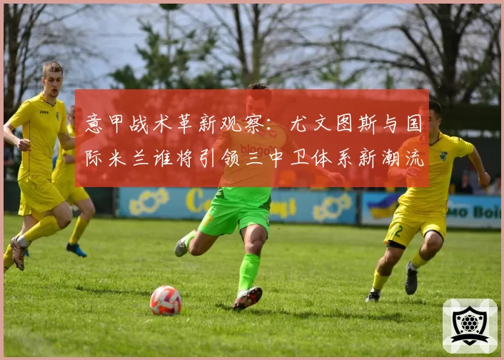 意甲战术革新观察：尤文图斯与国际米兰谁将引领三中卫体系新潮流