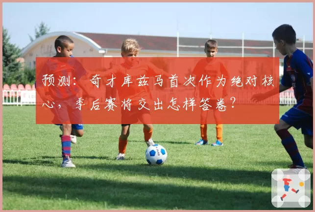 预测:奇才库兹马首次作为绝对核心,季后赛将交出怎样答卷?