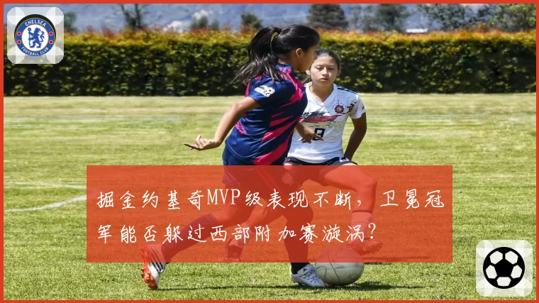掘金约基奇MVP级表现不断，卫冕冠军能否躲过西部附加赛漩涡？