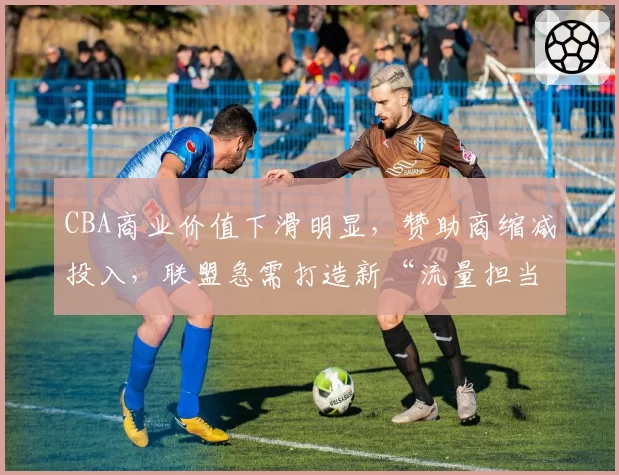 CBA商业价值下滑明显,赞助商缩减投入,联盟急需打造新“流量担当”