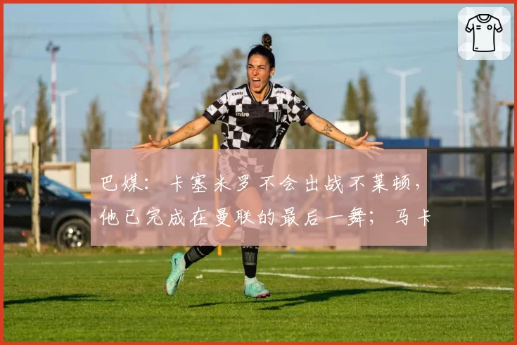 巴媒：卡塞米罗不会出战不莱顿，他已完成在曼联的最后一舞；马卡报：巴萨主帅已同意签下拉什福德，球员愿意降薪