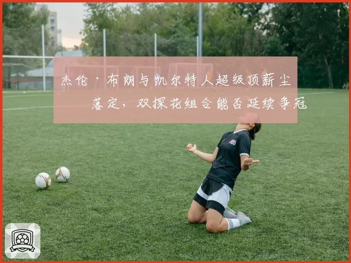 杰伦·布朗与凯尔特人超级顶薪尘埃落定,双探花组合能否延续争冠窗口?