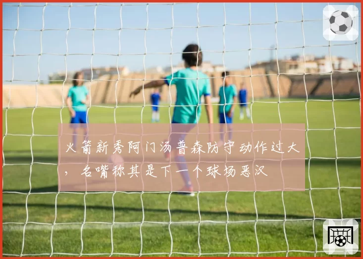 火箭新秀阿门汤普森防守动作过大,名嘴称其是下一个球场恶汉