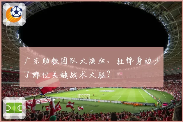 广东助教团队大换血，杜锋身边少了哪位关键战术大脑？