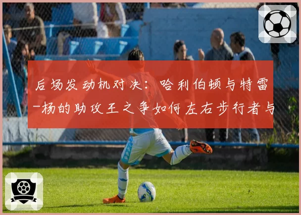 后场发动机对决：哈利伯顿与特雷-杨的助攻王之争如何左右步行者与老鹰排名