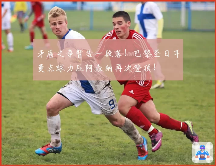 矛盾之争暂告一段落！巴黎圣日耳曼点球力压阿森纳再次登顶！