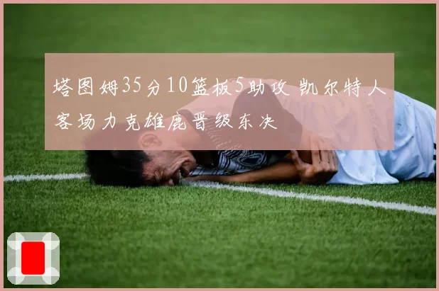 塔图姆35分10篮板5助攻 凯尔特人客场力克雄鹿晋级东决