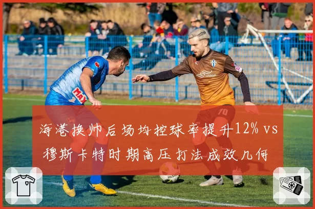 海港换帅后场均控球率提升12% vs 穆斯卡特时期高压打法成效几何