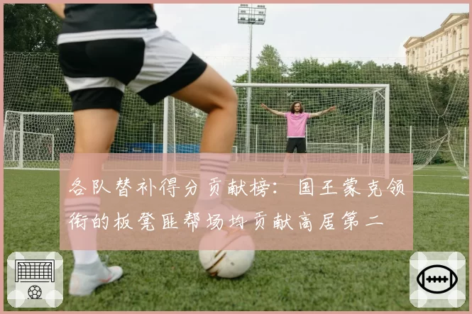 各队替补得分贡献榜:国王蒙克领衔的板凳匪帮场均贡献高居第二