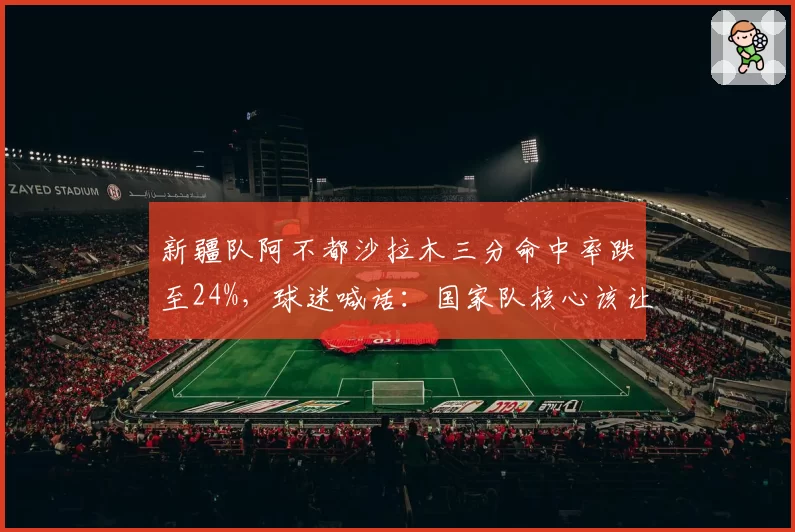 新疆队阿不都沙拉木三分命中率跌至24%，球迷喊话：国家队核心该让位了