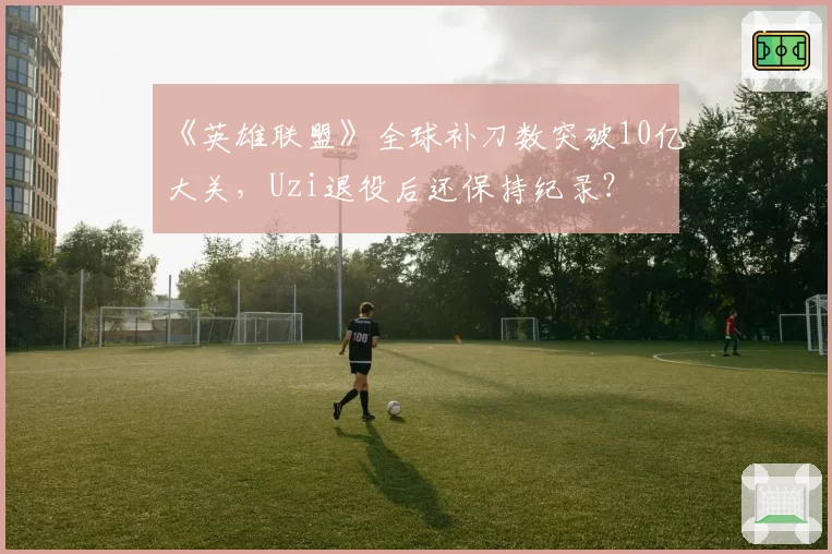 《英雄联盟》全球补刀数突破10亿大关，Uzi退役后还保持纪录？