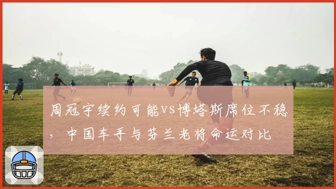 周冠宇续约可能vs博塔斯席位不稳，中国车手与芬兰老将命运对比