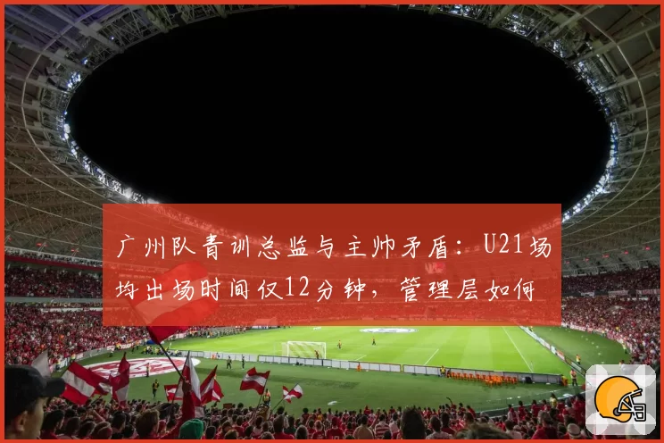 广州队青训总监与主帅矛盾：U21场均出场时间仅12分钟，管理层如何调和