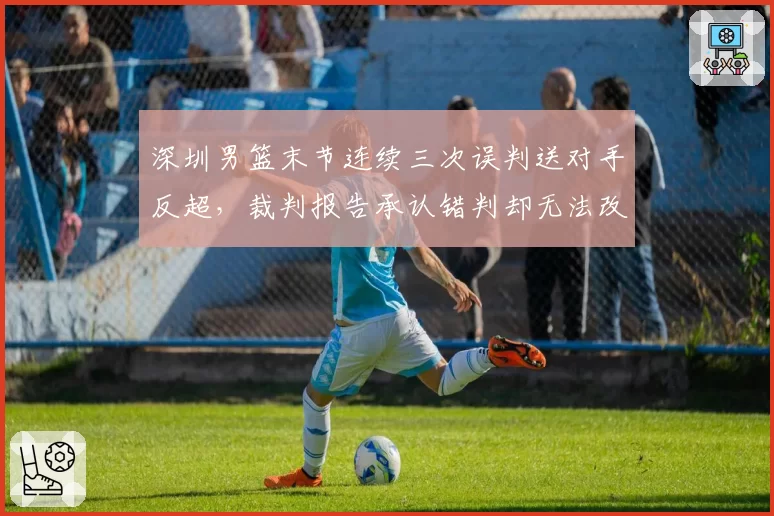 深圳男篮末节连续三次误判送对手反超,裁判报告承认错判却无法改变赛果意义何在?