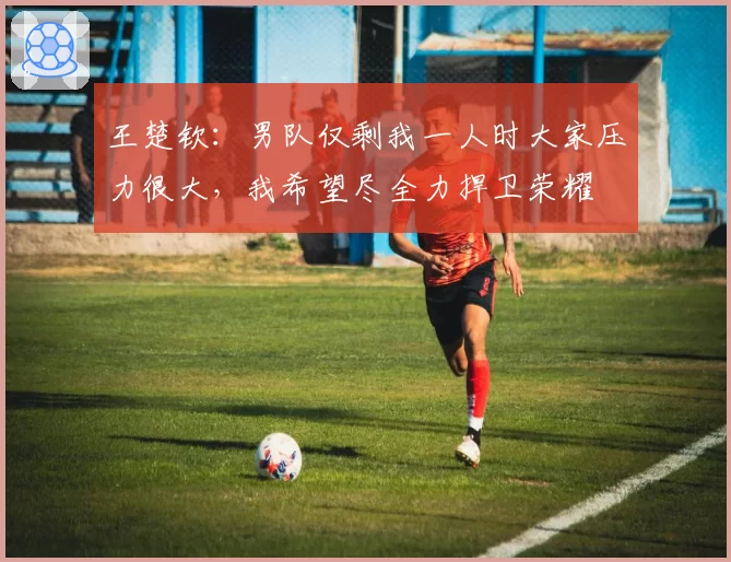 王楚钦:男队仅剩我一人时大家压力很大,我希望尽全力捍卫荣耀