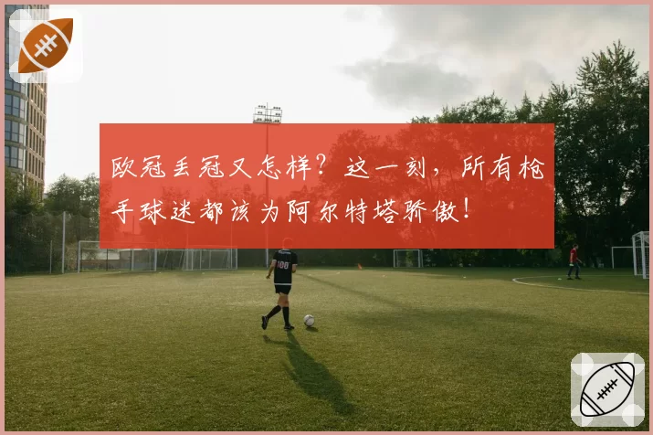 欧冠丢冠又怎样？这一刻，所有枪手球迷都该为阿尔特塔骄傲！