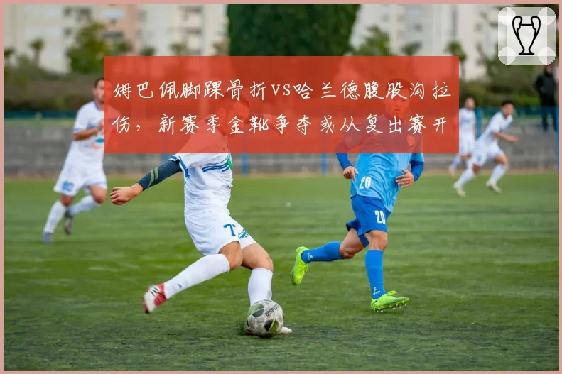 姆巴佩脚踝骨折vs哈兰德腹股沟拉伤,新赛季金靴争夺或从复出赛开始