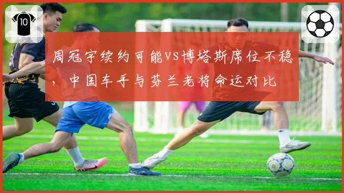 周冠宇续约可能vs博塔斯席位不稳，中国车手与芬兰老将命运对比