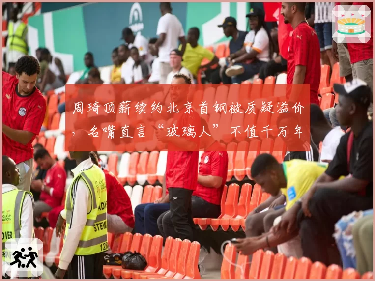 周琦顶薪续约北京首钢被质疑溢价,名嘴直言“玻璃人”不值千万年薪