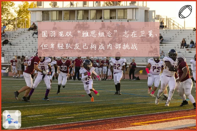 国羽混双“雅思组合”志在卫冕,但年轻队友已构成内部挑战