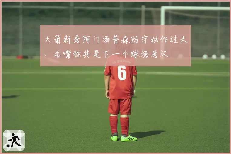 火箭新秀阿门汤普森防守动作过大,名嘴称其是下一个球场恶汉