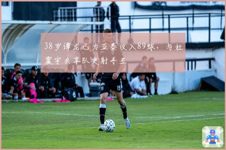 38岁谭龙已为亚泰攻入89球,与杜震宇共享队史射手王