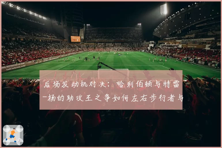 后场发动机对决：哈利伯顿与特雷-杨的助攻王之争如何左右步行者与老鹰排名