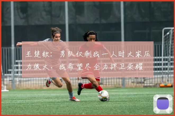 王楚钦:男队仅剩我一人时大家压力很大,我希望尽全力捍卫荣耀