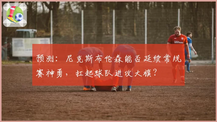 预测:尼克斯布伦森能否延续常规赛神勇,扛起球队进攻大旗?