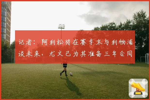 记者：阿利松将在赛季末与利物浦谈未来，尤文已为其准备三年合同