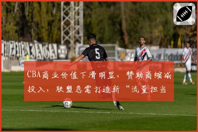 CBA商业价值下滑明显,赞助商缩减投入,联盟急需打造新“流量担当”