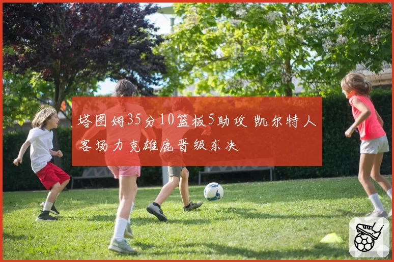 塔图姆35分10篮板5助攻 凯尔特人客场力克雄鹿晋级东决