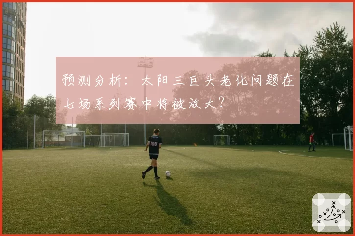 预测分析：太阳三巨头老化问题在七场系列赛中将被放大？