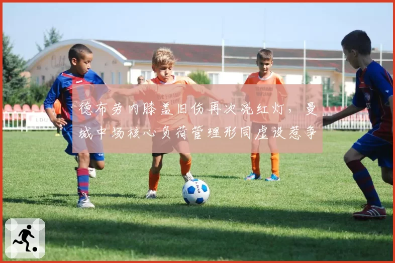 德布劳内膝盖旧伤再次亮红灯,曼城中场核心负荷管理形同虚设惹争议