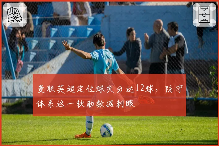 曼联英超定位球失分达12球，防守体系这一软肋数据刺眼