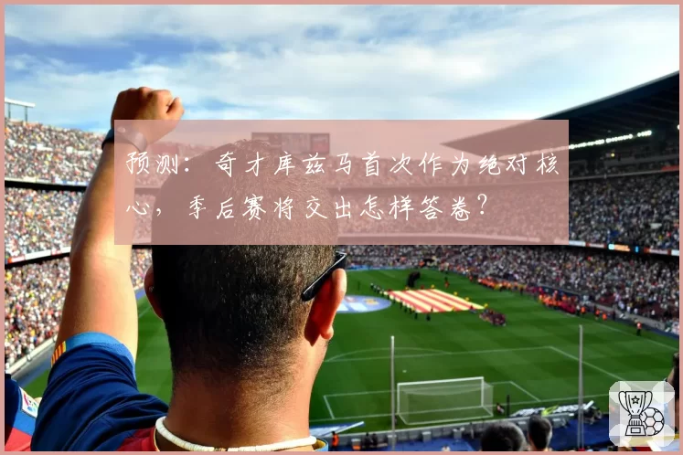 预测:奇才库兹马首次作为绝对核心,季后赛将交出怎样答卷?