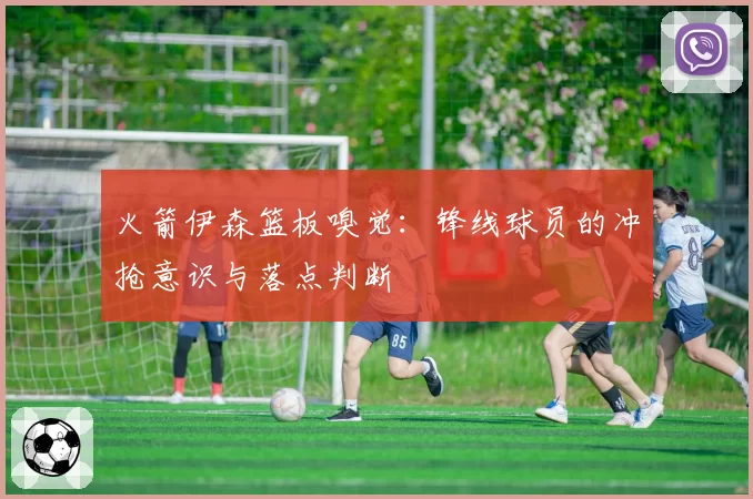 火箭伊森篮板嗅觉:锋线球员的冲抢意识与落点判断