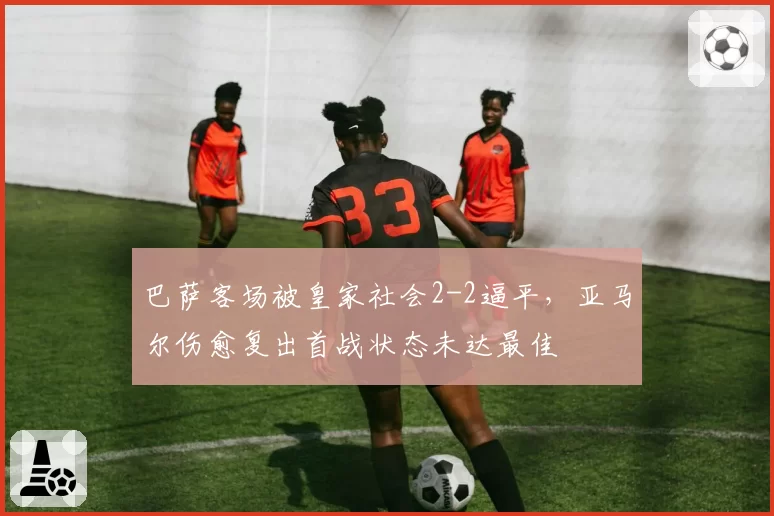 巴萨客场被皇家社会2-2逼平，亚马尔伤愈复出首战状态未达最佳