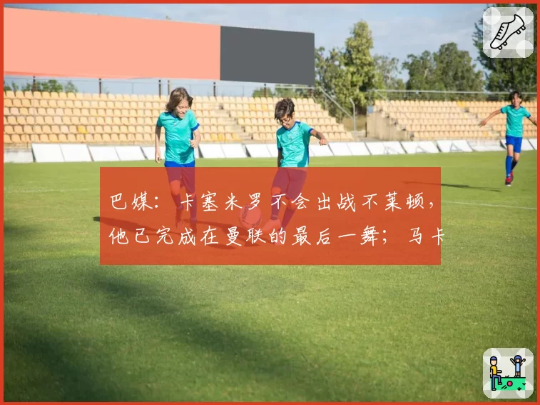 巴媒：卡塞米罗不会出战不莱顿，他已完成在曼联的最后一舞；马卡报：巴萨主帅已同意签下拉什福德，球员愿意降薪