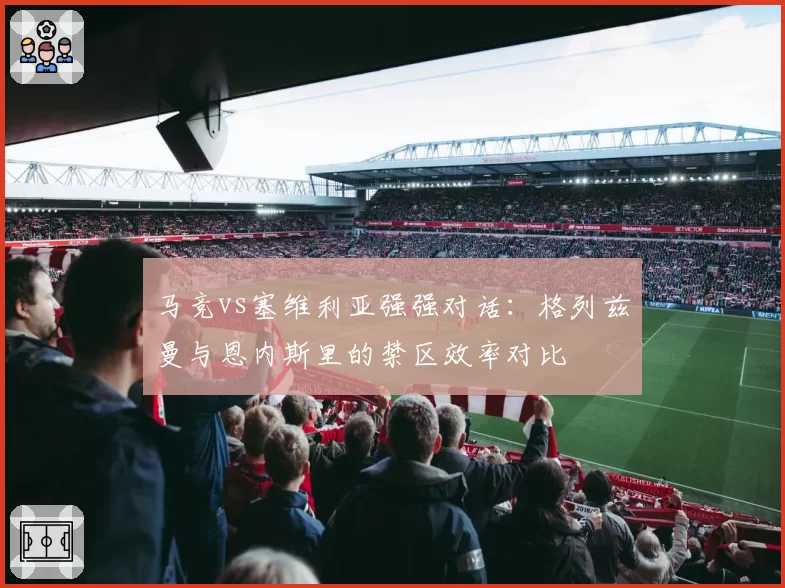 马竞vs塞维利亚强强对话:格列兹曼与恩内斯里的禁区效率对比