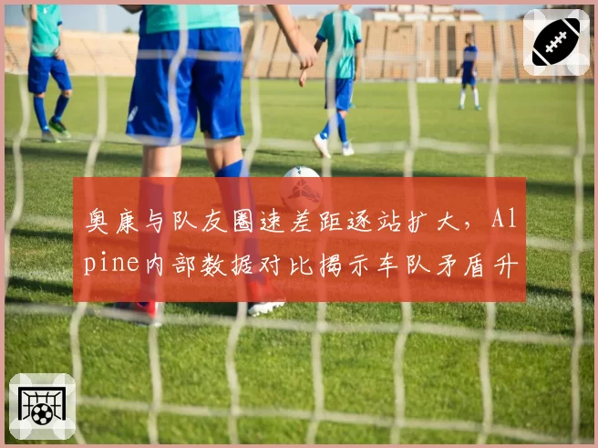 奥康与队友圈速差距逐站扩大,Alpine内部数据对比揭示车队矛盾升级?