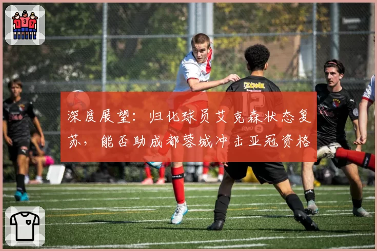 深度展望：归化球员艾克森状态复苏，能否助成都蓉城冲击亚冠资格？