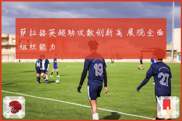 萨拉赫英超助攻数创新高 展现全面组织能力