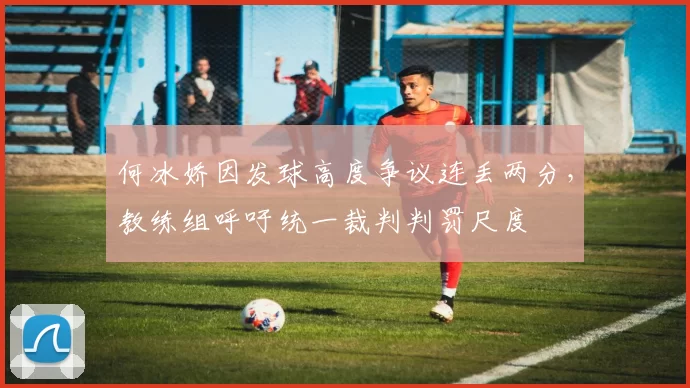 何冰娇因发球高度争议连丢两分，教练组呼吁统一裁判判罚尺度