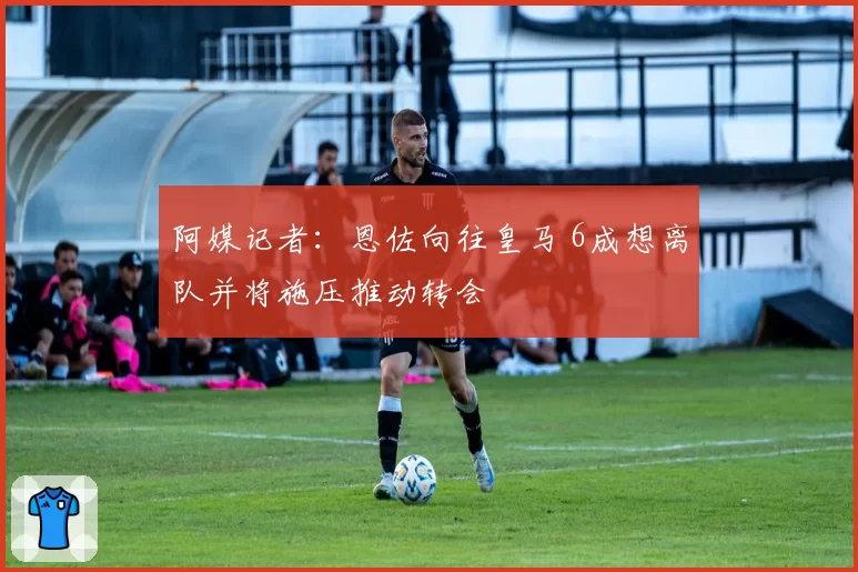 阿媒记者：恩佐向往皇马 6成想离队并将施压推动转会