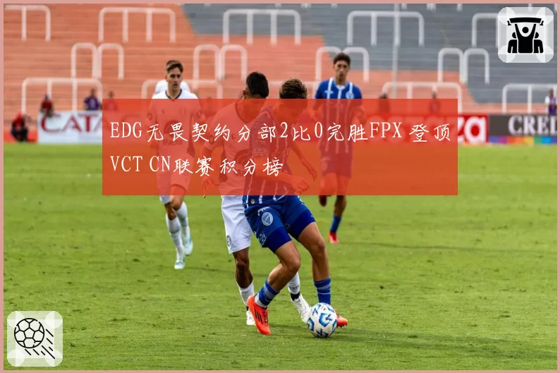EDG无畏契约分部2比0完胜FPX 登顶VCT CN联赛积分榜
