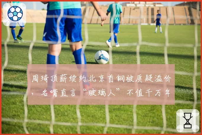 周琦顶薪续约北京首钢被质疑溢价,名嘴直言“玻璃人”不值千万年薪