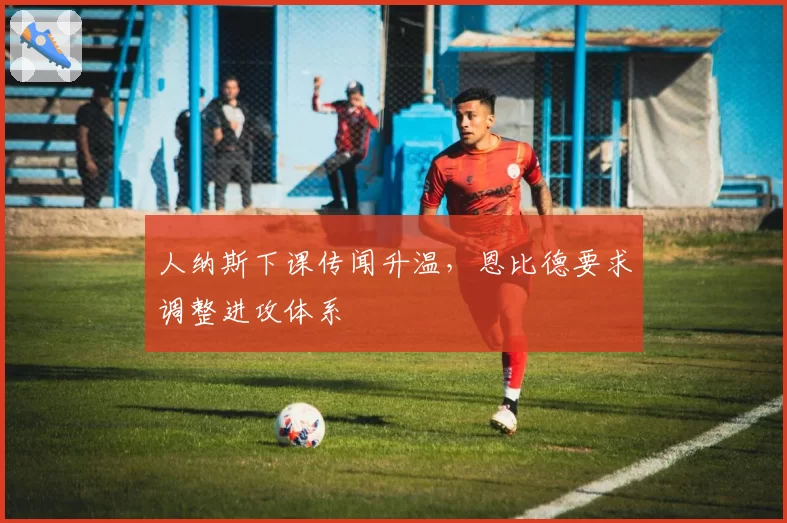 人纳斯下课传闻升温,恩比德要求调整进攻体系