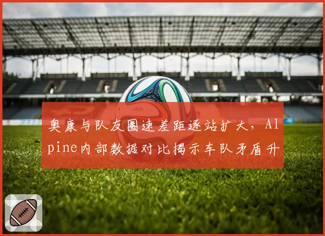 奥康与队友圈速差距逐站扩大,Alpine内部数据对比揭示车队矛盾升级?