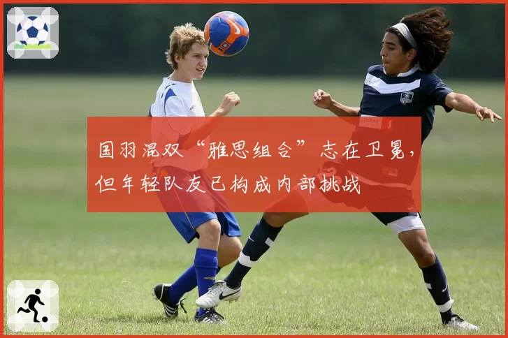 国羽混双“雅思组合”志在卫冕,但年轻队友已构成内部挑战